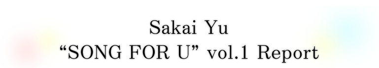 Sakai Yu“SONG FOR U”vol.1 Report