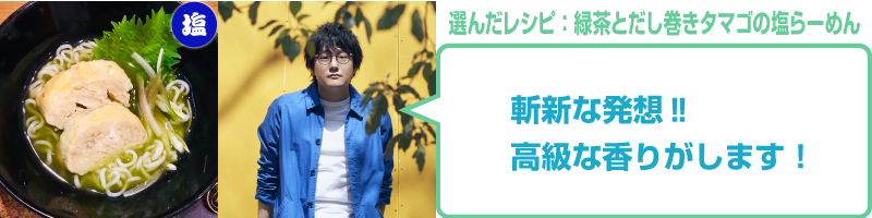 緑茶とだし巻きタマゴの塩らーめん:松室政哉コメント「斬新な発想‼高級な香りがします！」