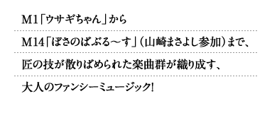 M1「ウサギちゃん」からM14「ぼさのばぶる～す」（山崎まさよし参加）まで、匠の技が散りばめられた楽曲群が織り成す、大人のファンシーミュージック！