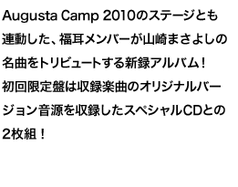Augusta Camp 2010のステージとも連動した、福耳メンバーが山崎まさよしの名曲をトリビュートする新録アルバム！初回限定盤は収録楽曲のオリジナルバージョン音源を収録したスペシャルCDとの2枚組！
