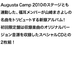 A new album that Fukumi members tribute to Masayoshi Yamazaki's masterpieces linked with the stage of Augusta Camp 2010! The first limited edition is a 2-CD set with a special CD that contains the original version of the recorded music!