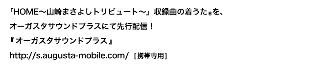 Chaku-Uta®, a song from "HOME-Masayoshi Yamazaki Tribute-", will be delivered at Augusta Sound Plus! "Augusta Sound Plus" http://s.augusta-mobile.com/