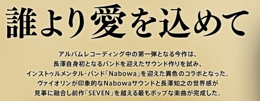 長澤 知之 『誰より愛を込めて』　アルバムレコーディング中の第一弾となる今作は、長澤自身初となるバンドを向かえたサウンド作りを試み、インストゥルメンタル・バンド「Nabowa」を迎えた異色のコラボとなった。ヴァイオリンが印象的なNabowaサウンドと長澤知之の世界感が見事に融合し前作「SEVEN」を越える最もポップな楽曲が完成した。