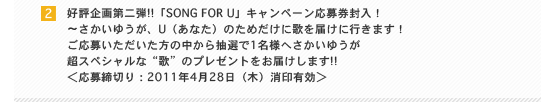 好評企画第二弾!!「SONG FOR U」キャンペーン応募券封入！ ～さかいゆうが、U（あなた）のためだけに歌を届けに行きます！ ご応募いただいた方の中から抽選で1名様へさかいゆうが超スペシャルな“歌”のプレゼントをお届けします!! ＜応募締切り：2011年4月28日（木）消印有効＞