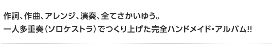 2011年第一弾リリース決定！ 作詞、作曲、アレンジ、演奏、全てさかいゆう。 一人多重奏（ソロケストラ）でつくり上げた完全ハンドメイド・アルバム!!