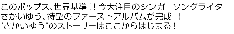 このポップス、世界基準！！今大注目のシンガーソングライター　さかいゆう、待望のファーストアルバムが完成！！　“さかいゆう”のストーリーはここからはじまる！！