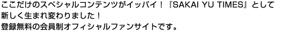 ここだけのスペシャルコンテンツがイッパイ！『SAKAI YU TIMES』として新しく生まれ変わりました！登録無料の会員制オフィシャルファンサイトです。