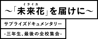 ミライカ「未来花」を届けに サプライズドキュメンタリー -三年生、最後の全校集会-